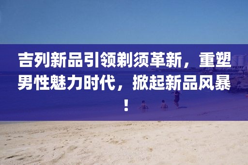 吉列新品引領(lǐng)剃須革新，重塑男性魅力時(shí)代，掀起新品風(fēng)暴！
