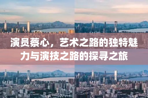 演員蔡心，藝術(shù)之路的獨(dú)特魅力與演技之路的探尋之旅