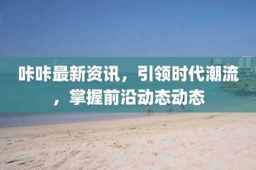 咔咔最新資訊，引領(lǐng)時(shí)代潮流，掌握前沿動(dòng)態(tài)動(dòng)態(tài)