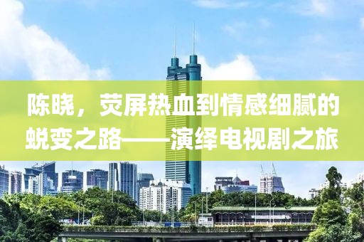 陳曉，熒屏熱血到情感細(xì)膩的蛻變之路——演繹電視劇之旅