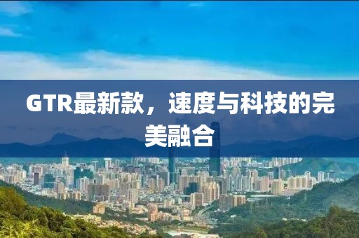 GTR最新款，速度與科技的完美融合