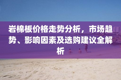 巖棉板價格走勢分析，市場趨勢、影響因素及選購建議全解析
