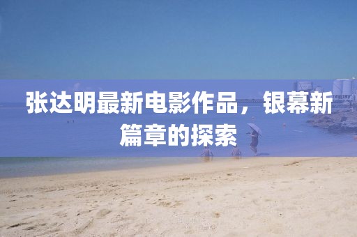 張達(dá)明最新電影作品，銀幕新篇章的探索