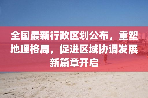 全國(guó)最新行政區(qū)劃公布，重塑地理格局，促進(jìn)區(qū)域協(xié)調(diào)發(fā)展新篇章開啟