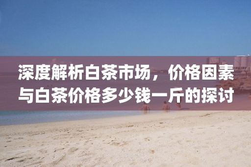 深度解析白茶市場(chǎng)，價(jià)格因素與白茶價(jià)格多少錢(qián)一斤的探討
