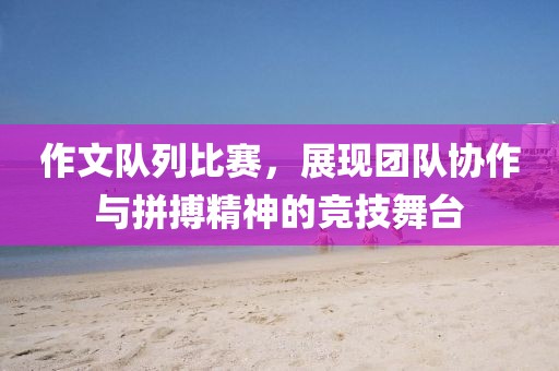 作文隊(duì)列比賽，展現(xiàn)團(tuán)隊(duì)協(xié)作與拼搏精神的競(jìng)技舞臺(tái)