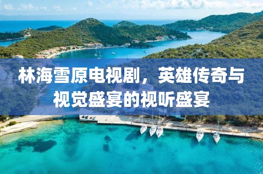 林海雪原電視劇，英雄傳奇與視覺盛宴的視聽盛宴