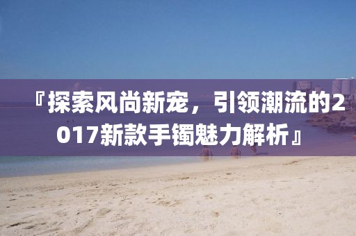 『探索風(fēng)尚新寵，引領(lǐng)潮流的2017新款手鐲魅力解析』