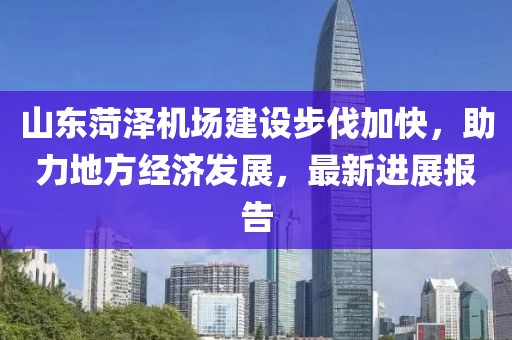 山東菏澤機場建設步伐加快，助力地方經濟發(fā)展，最新進展報告