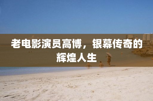 老電影演員高博，銀幕傳奇的輝煌人生