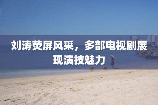 劉濤熒屏風(fēng)采，多部電視劇展現(xiàn)演技魅力