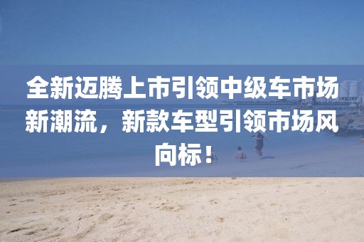 全新邁騰上市引領(lǐng)中級(jí)車市場(chǎng)新潮流，新款車型引領(lǐng)市場(chǎng)風(fēng)向標(biāo)！