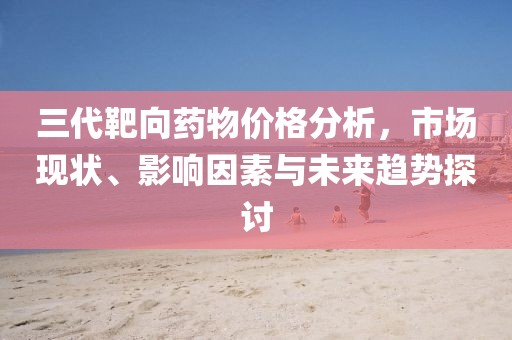 三代靶向藥物價格分析，市場現(xiàn)狀、影響因素與未來趨勢探討