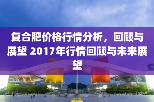 復(fù)合肥價格行情分析，回顧與展望 2017年行情回顧與未來展望