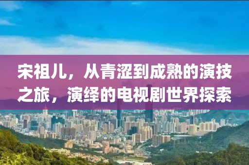 宋祖兒，從青澀到成熟的演技之旅，演繹的電視劇世界探索