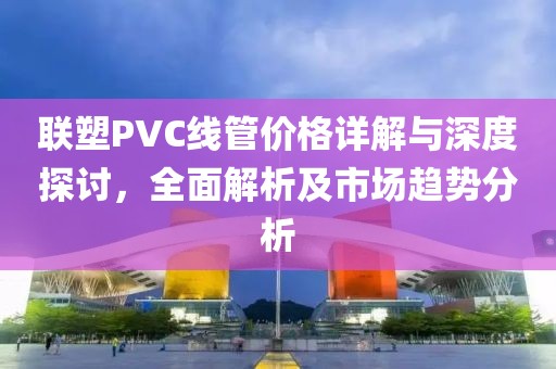 聯(lián)塑PVC線管價(jià)格詳解與深度探討，全面解析及市場(chǎng)趨勢(shì)分析