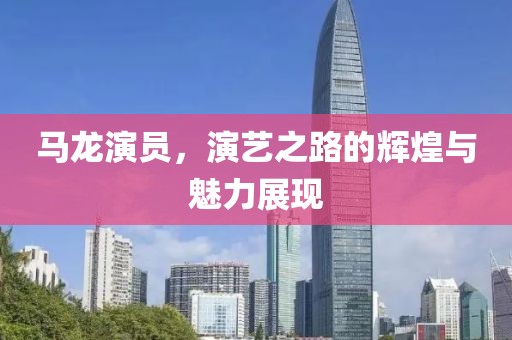 馬龍演員，演藝之路的輝煌與魅力展現(xiàn)