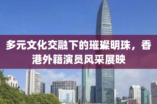 多元文化交融下的璀璨明珠，香港外籍演員風(fēng)采展映