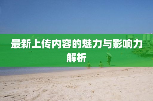 最新上傳內(nèi)容的魅力與影響力解析