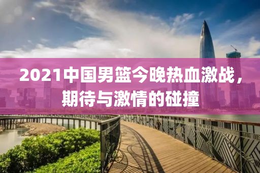 2021中國男籃今晚熱血激戰(zhàn)，期待與激情的碰撞