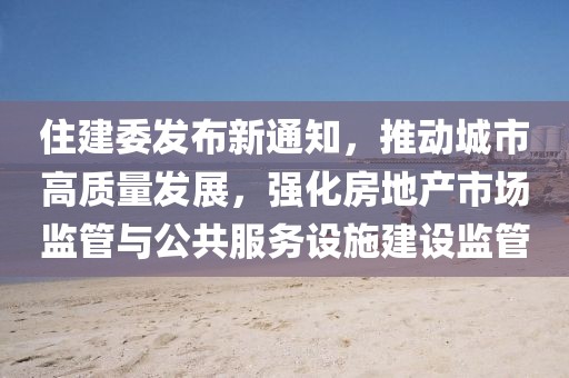 住建委發(fā)布新通知，推動城市高質量發(fā)展，強化房地產市場監(jiān)管與公共服務設施建設監(jiān)管
