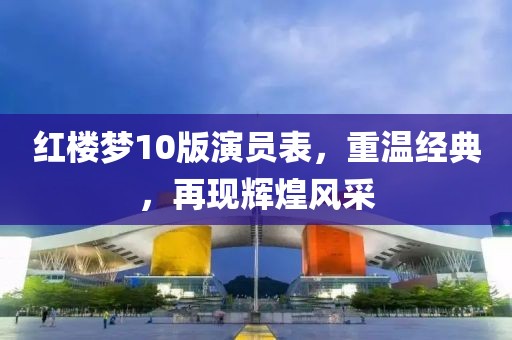 紅樓夢(mèng)10版演員表，重溫經(jīng)典，再現(xiàn)輝煌風(fēng)采