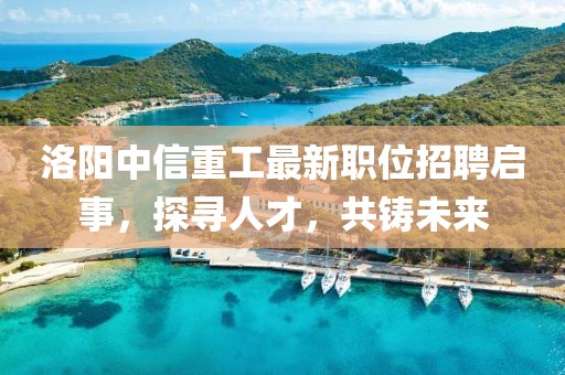 洛陽中信重工最新職位招聘啟事，探尋人才，共鑄未來