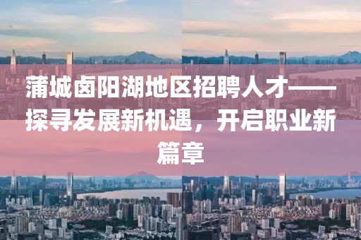 蒲城鹵陽湖地區(qū)招聘人才——探尋發(fā)展新機遇，開啟職業(yè)新篇章