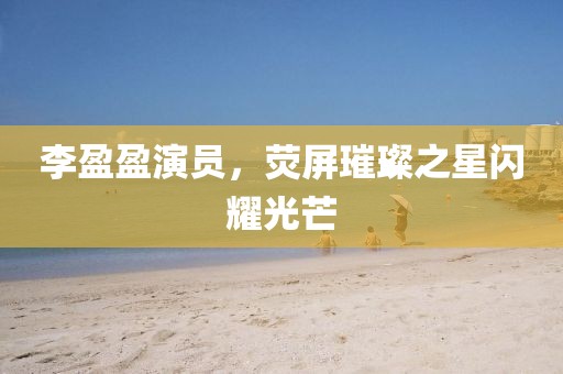 李盈盈演員，熒屏璀璨之星閃耀光芒