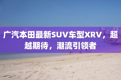 廣汽本田最新SUV車型XRV，超越期待，潮流引領(lǐng)者