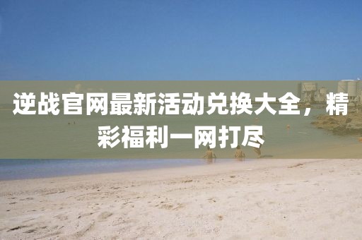 逆戰(zhàn)官網(wǎng)最新活動(dòng)兌換大全，精彩福利一網(wǎng)打盡