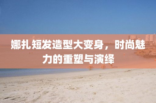 娜扎短發(fā)造型大變身，時(shí)尚魅力的重塑與演繹