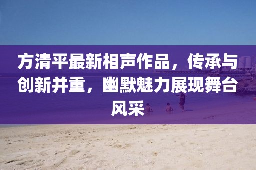 方清平最新相聲作品，傳承與創(chuàng)新并重，幽默魅力展現(xiàn)舞臺(tái)風(fēng)采