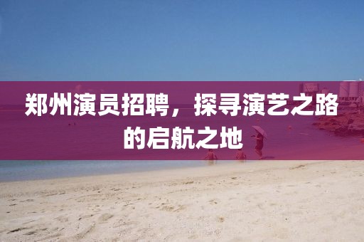 鄭州演員招聘，探尋演藝之路的啟航之地