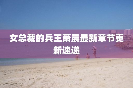 女總裁的兵王蕭晨最新章節(jié)更新速遞