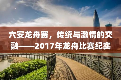 六安龍舟賽，傳統(tǒng)與激情的交融——2017年龍舟比賽紀(jì)實(shí)