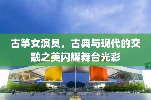 古箏女演員，古典與現(xiàn)代的交融之美閃耀舞臺(tái)光彩