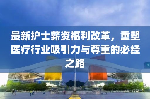 最新護士薪資福利改革，重塑醫(yī)療行業(yè)吸引力與尊重的必經(jīng)之路