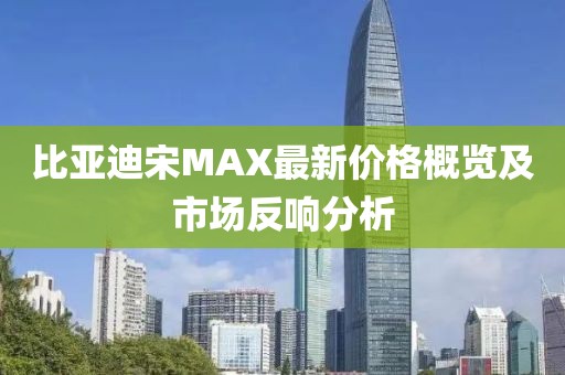 比亞迪宋MAX最新價(jià)格概覽及市場(chǎng)反響分析