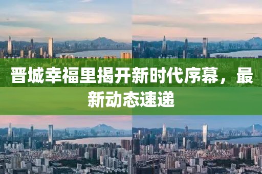 晉城幸福里揭開新時代序幕，最新動態(tài)速遞