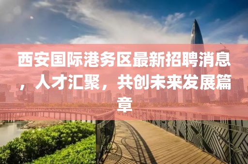 西安國際港務(wù)區(qū)最新招聘消息，人才匯聚，共創(chuàng)未來發(fā)展篇章