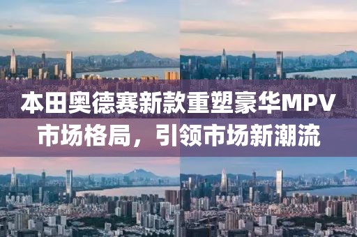 本田奧德賽新款重塑豪華MPV市場格局，引領(lǐng)市場新潮流