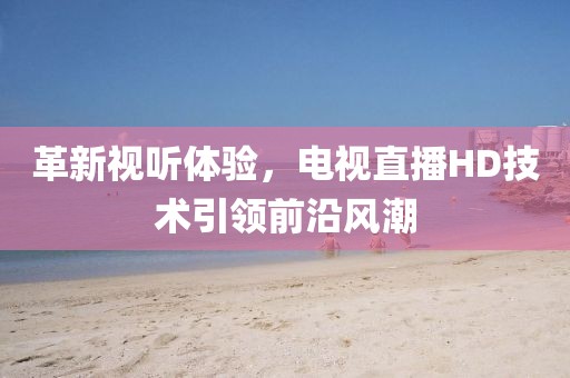 革新視聽體驗，電視直播HD技術(shù)引領(lǐng)前沿風(fēng)潮
