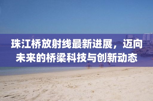 珠江橋放射線最新進展，邁向未來的橋梁科技與創(chuàng)新動態(tài)