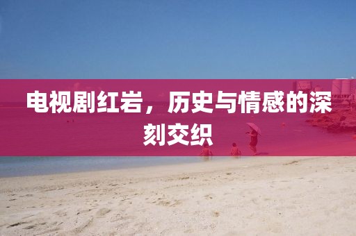 電視劇紅巖，歷史與情感的深刻交織