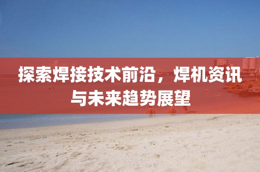探索焊接技術(shù)前沿，焊機(jī)資訊與未來趨勢(shì)展望