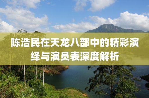 陳浩民在天龍八部中的精彩演繹與演員表深度解析