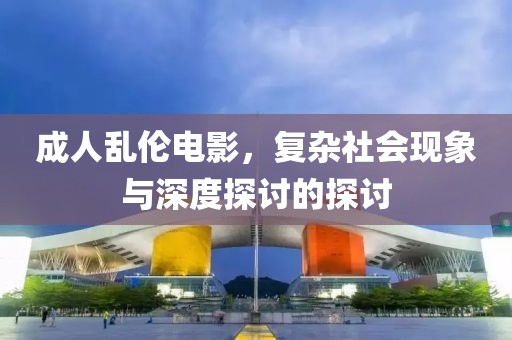 成人亂倫電影，復(fù)雜社會(huì)現(xiàn)象與深度探討的探討