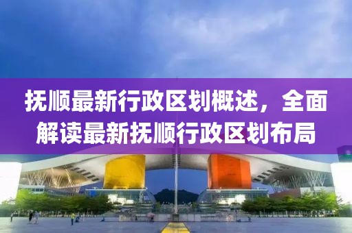 撫順最新行政區(qū)劃概述，全面解讀最新?lián)犴樞姓^(qū)劃布局