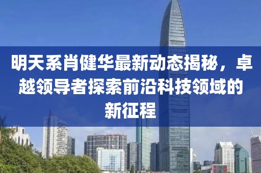 明天系肖健華最新動態(tài)揭秘，卓越領(lǐng)導(dǎo)者探索前沿科技領(lǐng)域的新征程
